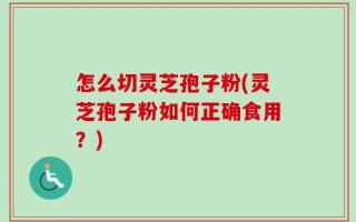 怎么切灵芝孢子粉(灵芝孢子粉如何正确食用？)