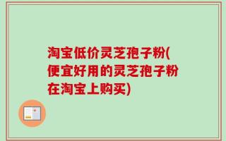 淘宝低价灵芝孢子粉(便宜好用的灵芝孢子粉在淘宝上购买)
