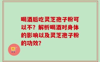 喝酒后吃灵芝孢子粉可以不？解析喝酒对身体的影响以及灵芝孢子粉的功效？