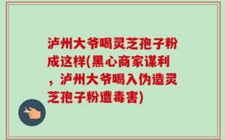 泸州大爷喝灵芝孢子粉成这样(黑心商家谋利，泸州大爷喝入伪造灵芝孢子粉遭毒害)