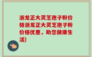 浙龙正大灵芝孢子粉价格浙龙正大灵芝孢子粉价格优惠，助您健康生活)