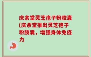 庆余堂灵芝孢子粉胶囊(庆余堂推出灵芝孢子粉胶囊，增强身体免疫力