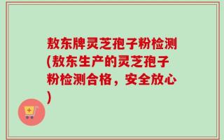 敖东牌灵芝孢子粉检测(敖东生产的灵芝孢子粉检测合格，安全放心)