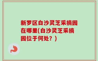 新罗区白沙灵芝采摘园在哪里(白沙灵芝采摘园位于何处？)