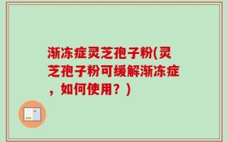 渐冻症灵芝孢子粉(灵芝孢子粉可缓解渐冻症，如何使用？)