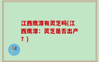 江西鹰潭有灵芝吗(江西鹰潭：灵芝是否出产？)