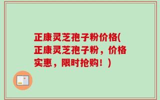 正康灵芝孢子粉价格(正康灵芝孢子粉，价格实惠，限时抢购！)