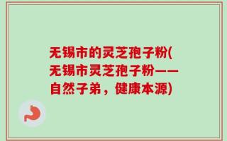 无锡市的灵芝孢子粉(无锡市灵芝孢子粉——自然子弟，健康本源)
