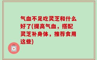 气血不足吃灵芝和什么好了(提高气血，搭配灵芝补身体，推荐食用这些)