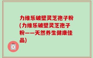 力维乐破壁灵芝孢子粉(力维乐破壁灵芝孢子粉——天然养生健康佳品)