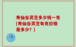 寿仙谷灵芝多少钱一克(寿仙谷灵芝每克价格是多少？)