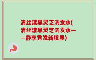 清丝漾黑灵芝洗发水(清丝漾黑灵芝洗发水——静享秀发新境界)