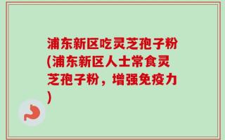 浦东新区吃灵芝孢子粉(浦东新区人士常食灵芝孢子粉，增强免疫力)