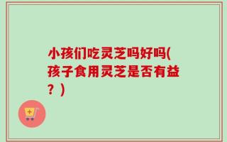 小孩们吃灵芝吗好吗(孩子食用灵芝是否有益？)