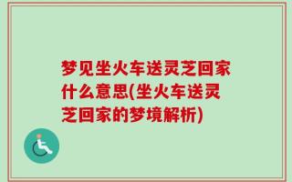 梦见坐火车送灵芝回家什么意思(坐火车送灵芝回家的梦境解析)