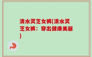 清水灵芝女裤(清水灵芝女裤：穿出健康美丽)