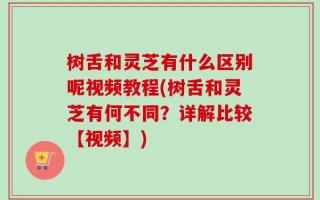 树舌和灵芝有什么区别呢视频教程(树舌和灵芝有何不同？详解比较【视频】)