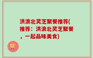 洪浪北灵芝聚餐推荐(推荐：洪浪北灵芝聚餐，一起品味美食)