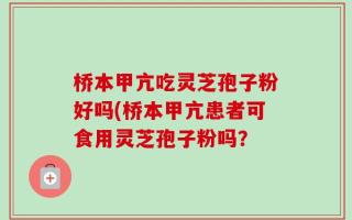 桥本甲亢吃灵芝孢子粉好吗(桥本甲亢患者可食用灵芝孢子粉吗？