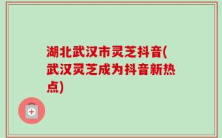 湖北武汉市灵芝抖音(武汉灵芝成为抖音新热点)