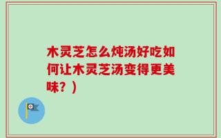 木灵芝怎么炖汤好吃如何让木灵芝汤变得更美味？)