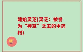 建始灵芝(灵芝：被誉为“神草”之王的中药材)