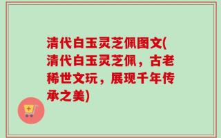 清代白玉灵芝佩图文(清代白玉灵芝佩，古老稀世文玩，展现千年传承之美)