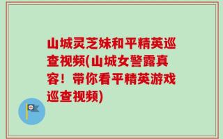 山城灵芝妹和平精英巡查视频(山城女警露真容！带你看平精英游戏巡查视频)