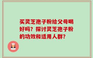 买灵芝孢子粉给父母喝好吗？探讨灵芝孢子粉的功效和适用人群？