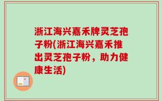 浙江海兴嘉禾牌灵芝孢子粉(浙江海兴嘉禾推出灵芝孢子粉，助力健康生活)