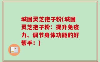 城固灵芝孢子粉(城固灵芝孢子粉：提升免疫力、调节身体功能的好帮手！)