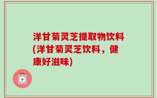 洋甘菊灵芝提取物饮料(洋甘菊灵芝饮料，健康好滋味)