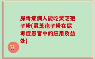 尿毒症病人能吃灵芝孢子粉(灵芝孢子粉在尿毒症患者中的应用及益处)