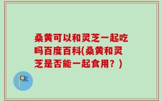 桑黄可以和灵芝一起吃吗百度百科(桑黄和灵芝是否能一起食用？)