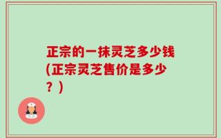 正宗的一抹灵芝多少钱(正宗灵芝售价是多少？)