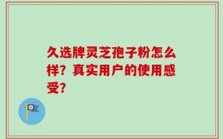 久选牌灵芝孢子粉怎么样？真实用户的使用感受？