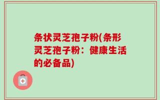 条状灵芝孢子粉(条形灵芝孢子粉：健康生活的必备品)