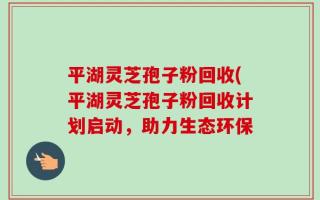 平湖灵芝孢子粉回收(平湖灵芝孢子粉回收计划启动，助力生态环保