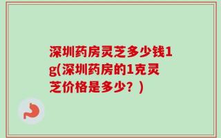 深圳药房灵芝多少钱1g(深圳药房的1克灵芝价格是多少？)
