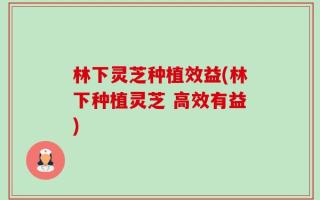 林下灵芝种植效益(林下种植灵芝 高效有益)