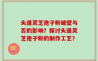 头道灵芝孢子粉破壁与否的影响？探讨头道灵芝孢子粉的制作工艺？