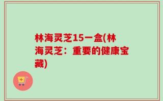 林海灵芝15一盒(林海灵芝：重要的健康宝藏)