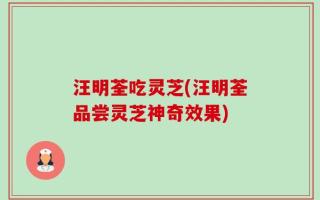 汪明荃吃灵芝(汪明荃品尝灵芝神奇效果)