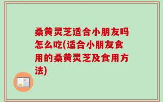 桑黄灵芝适合小朋友吗怎么吃(适合小朋友食用的桑黄灵芝及食用方法)