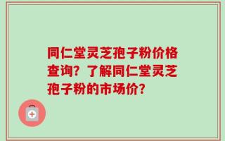 同仁堂灵芝孢子粉价格查询？了解同仁堂灵芝孢子粉的市场价？