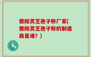 德阳灵芝孢子粉厂家(德阳灵芝孢子粉的制造商是谁？)