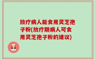 放疗病人能食用灵芝孢子粉(放疗期病人可食用灵芝孢子粉的建议)