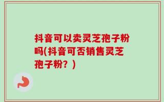 抖音可以卖灵芝孢子粉吗(抖音可否销售灵芝孢子粉？)