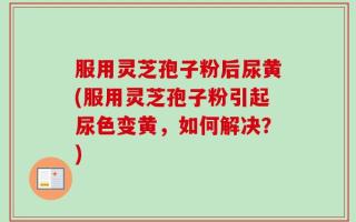 服用灵芝孢子粉后尿黄(服用灵芝孢子粉引起尿色变黄，如何解决？)