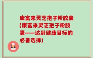 康富来灵芝孢子粉胶囊(康富来灵芝孢子粉胶囊——达到健康目标的必备选择)